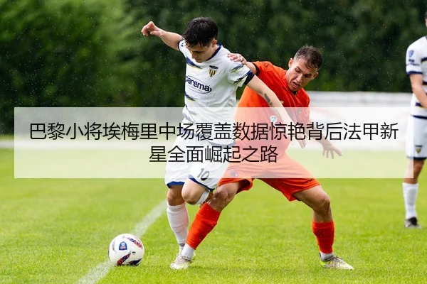 巴黎小将埃梅里中场覆盖数据惊艳背后法甲新星全面崛起之路