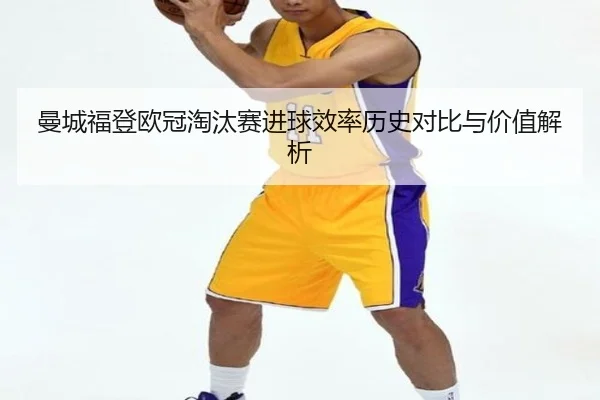 曼城福登欧冠淘汰赛进球效率历史对比与价值解析