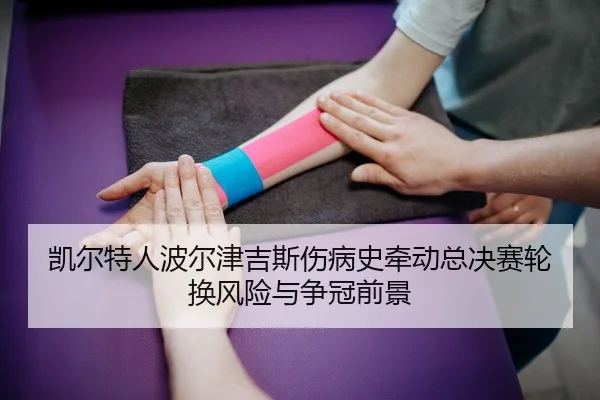 凯尔特人波尔津吉斯伤病史牵动总决赛轮换风险与争冠前景