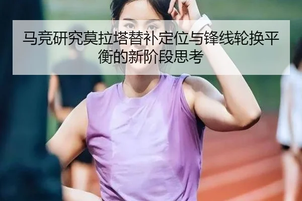 马竞研究莫拉塔替补定位与锋线轮换平衡的新阶段思考