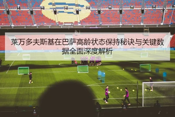 莱万多夫斯基在巴萨高龄状态保持秘诀与关键数据全面深度解析
