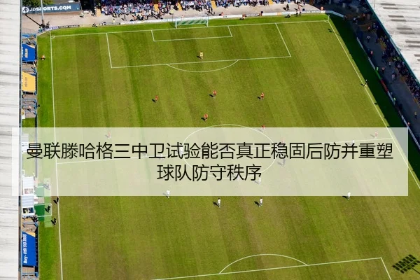 曼联滕哈格三中卫试验能否真正稳固后防并重塑球队防守秩序