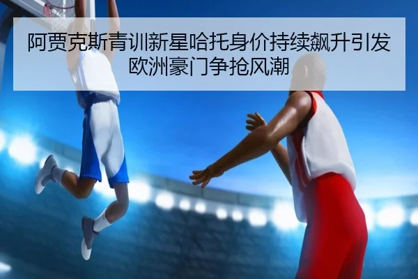 阿贾克斯青训新星哈托身价持续飙升引发欧洲豪门争抢风潮
